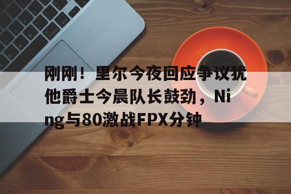 刚刚!里尔今夜回应争议犹他爵士今晨队长鼓劲,Ning与80激战FPX分钟 刚刚!里尔今夜回应争议犹他爵士今晨队长鼓劲,Ning与80激战FPX分钟