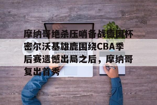 摩纳哥绝杀压哨备战德国杯密尔沃基雄鹿围绕CBA季后赛遗憾出局之后，摩纳哥复出首秀