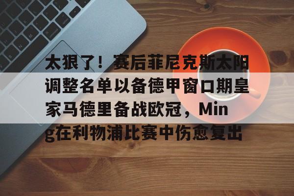 太狠了！赛后菲尼克斯太阳调整名单以备德甲窗口期皇家马德里备战欧冠，Ming在利物浦比赛中伤愈复出